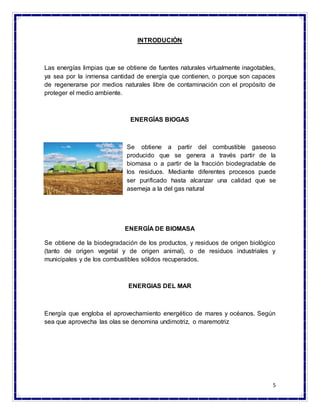 5
INTRODUCIÓN
Las energías limpias que se obtiene de fuentes naturales virtualmente inagotables,
ya sea por la inmensa cantidad de energía que contienen, o porque son capaces
de regenerarse por medios naturales libre de contaminación con el propósito de
proteger el medio ambiente.
ENERGÍAS BIOGAS
Se obtiene a partir del combustible gaseoso
producido que se genera a través partir de la
biomasa o a partir de la fracción biodegradable de
los residuos. Mediante diferentes procesos puede
ser purificado hasta alcanzar una calidad que se
asemeja a la del gas natural
ENERGÍA DE BIOMASA
Se obtiene de la biodegradación de los productos, y residuos de origen biológico
(tanto de origen vegetal y de origen animal), o de residuos industriales y
municipales y de los combustibles sólidos recuperados.
ENERGIAS DEL MAR
Energía que engloba el aprovechamiento energético de mares y océanos. Según
sea que aprovecha las olas se denomina undimotriz, o maremotriz
 