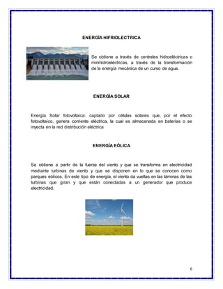 6
ENERGÍA HIFRIOLECTRICA
Se obtiene a través de centrales hidroeléctricas o
minihidroeléctricas, a través de la transformación
de la energía mecánica de un curso de agua.
ENERGÍA SOLAR
Energía Solar fotovoltaica: captado por células solares que, por el efecto
fotovoltaico, genera corriente eléctrica, la cual es almacenada en baterías o se
inyecta en la red distribución eléctrica
ENERGÍA EÓLICA
Se obtiene a partir de la fuerza del viento y que se transforma en electricidad
mediante turbinas de viento y que se disponen en lo que se conocen como
parques eólicos. En este tipo de energía, el viento da vueltas en las láminas de las
turbinas que giran y que están conectadas a un generador que produce
electricidad.
 
