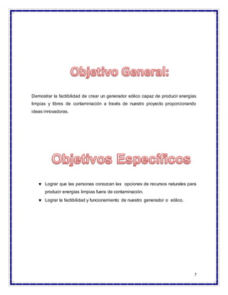 7
Demostrar la factibilidad de crear un generador eólico capaz de producir energías
limpias y libres de contaminación a través de nuestro proyecto proporcionando
ideas innovadoras.
 Lograr que las personas conozcan las opciones de recursos naturales para
producir energías limpias fuera de contaminación.
 Lograr la factibilidad y funcionamiento de nuestro generador o eólico.
 