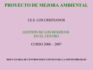 PROYECTO DE MEJORA AMBIENTAL I.E.S. LOS CRISTIANOS GESTIÓN DE LOS RESIDUOS  EN EL CENTRO CURSO 2006 – 2007 RED CANARIA DE CENTROS EDUCATIVOS PARA LA SOSTENIBILIDAD 