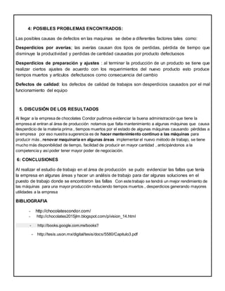4: POSIBLES PROBLEMAS ENCONTRADOS:
Las posibles causas de defectos en las maquinas se debe a diferentes factores tales como:
Desperdicios por averías; las averías causan dos tipos de perdidas, pérdida de tiempo que
disminuye la productividad y perdidas de cantidad causadas por producto defectuosos
Desperdicios de preparación y ajustes : al terminar la producción de un producto se tiene que
realizar ciertos ajustes de acuerdo con los requerimientos del nuevo producto esto produce
tiempos muertos y artículos defectuosos como consecuencia del cambio
Defectos de calidad: los defectos de calidad de trabajos son desperdicios causados por el mal
funcionamiento del equipo
5. DISCUSIÓN DE LOS RESULTADOS
Al llegar a la empresa de chocolates Condor pudimos evidenciar la buena administración que tiene la
empresa al entran al área de producción notamos que falta mantenimiento a algunas máquinas que causa
desperdicio de la materia prima , tiempos muertos por el estado de algunas máquinas causando pérdidas a
la empresa por eso nuestra sugerencia es de hacer mantenimiento continuo a las máquinas para
producir más , renovar maquinaria en algunas áreas implementar el nuevo método de trabajo, se tiene
mucho más disponibilidad de tiempo, facilidad de producir en mayor cantidad , anticipándonos a la
competencia y así poder tener mayor poder de negociación.
6: CONCLUSIONES
Al realizar el estudio de trabajo en el área de producción se pudo evidenciar las fallas que tenía
la empresa en algunas áreas y hacer un análisis de trabajo para dar algunas soluciones en el
puesto de trabajo donde se encontraron las fallas Con este trabajo se tendrá un mejor rendimiento de
las máquinas para una mayor producción reduciendo tiempos muertos , desperdicios generando mayores
utilidades a la empresa
BIBLIOGRAFIA
- http://chocolatescondor.com/
- http://chocolates2015jlm.blogspot.com/p/vision_14.html
- http://books.google.com.mx/books?
- http://tesis.uson.mx/digital/tesis/docs/5580/Capitulo3.pdf
 