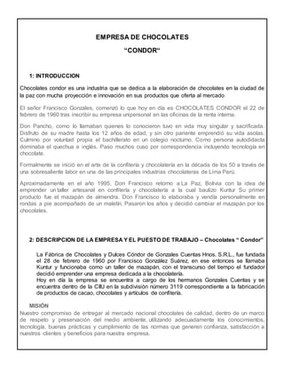 EMPRESA DE CHOCOLATES
“CONDOR“
1: INTRODUCCION
Chocolates condor es una industria que se dedica a la elaboración de chocolates en la ciudad de
la paz con mucha proyección e innovación en sus productos que oferta al mercado
El señor Francisco Gonzales, comenzó lo que hoy en día es CHOCOLATES CONDOR el 22 de
febrero de 1960 tras inscribir su empresa unipersonal en las oficinas de la renta interna.
Don Pancho, como lo llamaban quienes lo conocieron tuvo en vida muy singular y sacrificada.
Disfruto de su madre hasta los 12 años de edad, y sin otro pariente emprendió su vida asolas.
Culmino por voluntad propia el bachillerato en un colegio nocturno. Como persona autodidacta
dominaba el quechua e inglés. Paso muchos cuso por correspondencia incluyendo tecnología en
chocolate.
Formalmente se inició en el arte de la confitería y chocolatería en la década de los 50 a través de
una sobresaliente labor en una de las principales industrias chocolateras de Lima Perú.
Aproximadamente en el año 1995, Don Francisco retorno a La Paz, Bolivia con la idea de
emprender un taller artesanal en confitería y chocolatería a la cual bautizo Kuntur Su primer
producto fue el mazapán de almendra. Don Francisco lo elaboraba y vendía personalmente en
rondas a pie acompañado de un maletín. Pasaron los años y decidió cambiar el mazapán por los
chocolates.
2: DESCRIPCION DE LA EMPRESA Y EL PUESTO DE TRABAJO – Chocolates “ Condor”
La Fábrica de Chocolates y Dulces Cóndor de Gonzales Cuentas Hnos. S.R.L., fue fundada
el 28 de febrero de 1960 por Francisco González Suárez, en ese entonces se llamaba
Kuntur y funcionaba como un taller de mazapán, con el transcurso del tiempo el fundador
decidió emprender una empresa dedicada a la chocolatería.
Hoy en día la empresa se encuentra a cargo de los hermanos Gonzales Cuentas y se
encuentra dentro de la CIIU en la subdivisión número 3119 correspondiente a la fabricación
de productos de cacao, chocolates y artículos de confitería.
MISIÓN
Nuestro compromiso de entregar al mercado nacional chocolates de calidad, dentro de un marco
de respeto y preservación del medio ambiente, utilizando adecuadamente los conocimientos,
tecnología, buenas prácticas y cumplimiento de las normas que generen confianza, satisfacción a
nuestros clientes y beneficios para nuestra empresa.
 