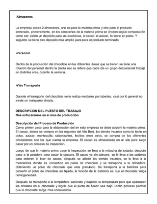 -Almacenes
La empresa posee 2 almacenes, uno es para la materia prima y otra para el producto
terminado, primeramente, en los almacenes de la materia prima se dividen según composición
como ser: existe un depósito para las escénicas, el cacao, el azúcar, la leche en polvo. Y
segundo se tiene otro deposito más amplio para para el producto terminado
-Personal
Dentro de la producción del chocolate en las diferentes áreas que se tienen se tiene una
rotación del personal dentro la planta eso se refiere que cada día un grupo del personal trabaja
en distintas ares, durante la semana.
-Vías Transporte
Durante el transporte del chocolate se lo realiza mediante por tuberías, casi por lo general no
existe un manipuleo directo.
DESCRIPCION DEL PUESTO DEL TRABAJO
Nos enfocaremos en el área de producción
Descripción del Proceso de Producción
Como primer paso para la elaboración del en esta empresa se debe adquirir la materia prima.
El cacao, donde se compra en las regiones del Alto Beni, los demás insumos como la leche en
polvo, azúcar, mantequilla, saborizantes, lecitina entre otros, se compra de los diferentes
proveedores con los que cuenta la empresa. El cacao es almacenado en un silo para luego
pasar por un proceso de inspección.
Luego de que la materia prima pase la inspección, se lleva a la máquina de tostado, después
pasa a la peladora para sacar la cáscara. El cacao ya sin cáscara se le lleva a las calderas
para obtener el licor de cacao, después se añade los demás insumos, se lo lleva a la
mezcladora donde es convertido en pasta de chocolate y se transporta a la refinadora,
obteniendo un polvo de chocolate que esta granulado. Se transporta a la batidora para
convertir el polvo de chocolate en líquido, la función de la batidora es que el chocolate tenga
homogeneidad.
Después se transporta a la templadora subiendo y bajando la temperatura para que aparezcan
los cristales en el chocolate y lograr que el punto de fusión sea bajo. Dicho proceso permite
que el chocolate tenga más consistencia.
 