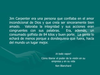 Jim Carpenter era una persona que confiaba en el amor
incondicional de Dios y que creía ser sinceramente bien
amado. Valoraba la integridad y sus acciones eran
congruentes con sus palabras. Era, además, un
consumado golfista de 84 kilos y buen porte. La gente lo
echará de menos porque a dondequiera que fuera, hacía
del mundo un lugar mejor.
¡A todo vapor!
Cómo liberar el poder de la visión en su
empresa y en su vida
Ken Blanchard
 