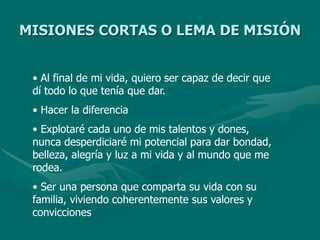 MISIONES CORTAS O LEMA DE MISIÓN
• Al final de mi vida, quiero ser capaz de decir que
dí todo lo que tenía que dar.
• Hacer la diferencia
• Explotaré cada uno de mis talentos y dones,
nunca desperdiciaré mi potencial para dar bondad,
belleza, alegría y luz a mi vida y al mundo que me
rodea.
• Ser una persona que comparta su vida con su
familia, viviendo coherentemente sus valores y
convicciones
 