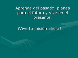 Aprende del pasado, planea
para el futuro y vive en el
presente.
¡Vive tu misión ahora!
 