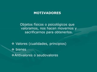 MOTIVADORES
Objetos físicos o psicológicos que
valoramos, nos hacen movernos y
sacrificarnos para obtenerlos.
 Valores (cualidades, principios)
 bienes
Antivalores o seudovalores
 
