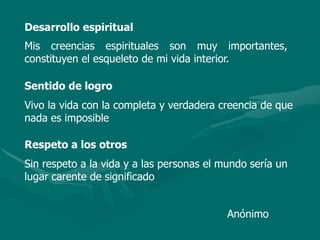Desarrollo espiritual
Mis creencias espirituales son muy importantes,
constituyen el esqueleto de mi vida interior.
Sentido de logro
Vivo la vida con la completa y verdadera creencia de que
nada es imposible
Respeto a los otros
Sin respeto a la vida y a las personas el mundo sería un
lugar carente de significado
Anónimo
 