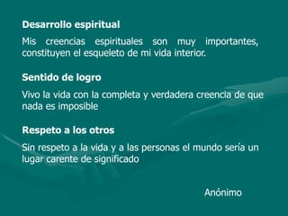 Desarrollo espiritual
Mis creencias espirituales son muy importantes,
constituyen el esqueleto de mi vida interior.
Sentido de logro
Vivo la vida con la completa y verdadera creencia de que
nada es imposible
Respeto a los otros
Sin respeto a la vida y a las personas el mundo sería un
lugar carente de significado
Anónimo
 