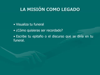 LA MISIÓN COMO LEGADO
• Visualiza tu funeral
• ¿Cómo quisieras ser recordado?
• Escribe tu epitafio o el discurso que se diría en tu
funeral.
 
