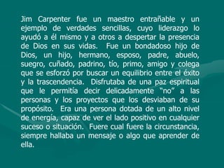 Jim Carpenter fue un maestro entrañable y un
ejemplo de verdades sencillas, cuyo liderazgo lo
ayudó a él mismo y a otros a despertar la presencia
de Dios en sus vidas. Fue un bondadoso hijo de
Dios, un hijo, hermano, esposo, padre, abuelo,
suegro, cuñado, padrino, tío, primo, amigo y colega
que se esforzó por buscar un equilibrio entre el éxito
y la trascendencia. Disfrutaba de una paz espiritual
que le permitía decir delicadamente “no” a las
personas y los proyectos que los desviaban de su
propósito. Era una persona dotada de un alto nivel
de energía, capaz de ver el lado positivo en cualquier
suceso o situación. Fuere cual fuere la circunstancia,
siempre hallaba un mensaje o algo que aprender de
ella.
 