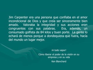 Jim Carpenter era una persona que confiaba en el amor
incondicional de Dios y que creía ser sinceramente bien
amado. Valoraba la integridad y sus acciones eran
congruentes con sus palabras. Era, además, un
consumado golfista de 84 kilos y buen porte. La gente lo
echará de menos porque a dondequiera que fuera, hacía
del mundo un lugar mejor.
¡A todo vapor!
Cómo liberar el poder de la visión en su
empresa y en su vida
Ken Blanchard
 