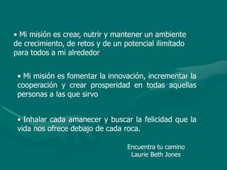 • Mi misión es crear, nutrir y mantener un ambiente
de crecimiento, de retos y de un potencial ilimitado
para todos a mi alrededor
• Mi misión es fomentar la innovación, incrementar la
cooperación y crear prosperidad en todas aquellas
personas a las que sirvo
• Inhalar cada amanecer y buscar la felicidad que la
vida nos ofrece debajo de cada roca.
Encuentra tu camino
Laurie Beth Jones
 