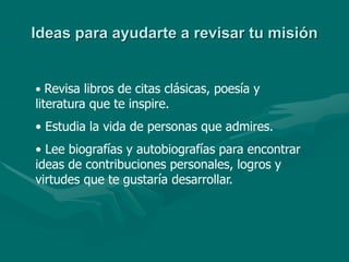 Ideas para ayudarte a revisar tu misión
• Revisa libros de citas clásicas, poesía y
literatura que te inspire.
• Estudia la vida de personas que admires.
• Lee biografías y autobiografías para encontrar
ideas de contribuciones personales, logros y
virtudes que te gustaría desarrollar.
 