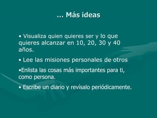 … Más ideas
• Visualiza quien quieres ser y lo que
quieres alcanzar en 10, 20, 30 y 40
años.
• Lee las misiones personales de otros
•Enlista las cosas más importantes para ti,
como persona.
• Escribe un diario y revísalo periódicamente.
 