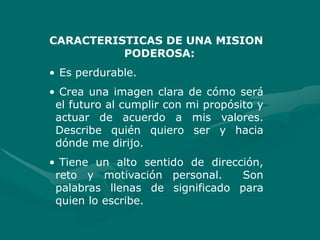 CARACTERISTICAS DE UNA MISION
PODEROSA:
• Es perdurable.
• Crea una imagen clara de cómo será
el futuro al cumplir con mi propósito y
actuar de acuerdo a mis valores.
Describe quién quiero ser y hacia
dónde me dirijo.
• Tiene un alto sentido de dirección,
reto y motivación personal. Son
palabras llenas de significado para
quien lo escribe.
 