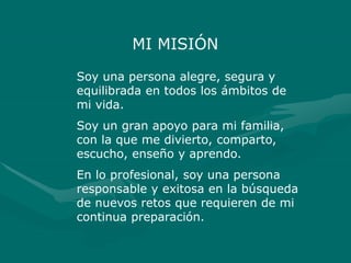 MI MISIÓN
Soy una persona alegre, segura y
equilibrada en todos los ámbitos de
mi vida.
Soy un gran apoyo para mi familia,
con la que me divierto, comparto,
escucho, enseño y aprendo.
En lo profesional, soy una persona
responsable y exitosa en la búsqueda
de nuevos retos que requieren de mi
continua preparación.
 
