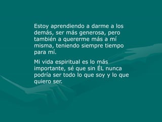 Estoy aprendiendo a darme a los
demás, ser más generosa, pero
también a quererme más a mí
misma, teniendo siempre tiempo
para mí.
Mi vida espiritual es lo más
importante, sé que sin ÉL nunca
podría ser todo lo que soy y lo que
quiero ser.
 