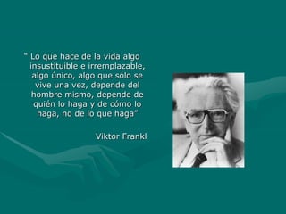 “ Lo que hace de la vida algo
insustituible e irremplazable,
algo único, algo que sólo se
vive una vez, depende del
hombre mismo, depende de
quién lo haga y de cómo lo
haga, no de lo que haga”
Viktor Frankl
 