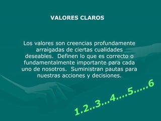 Los valores son creencias profundamente
arraigadas de ciertas cualidades
deseables. Definen lo que es correcto o
fundamentalmente importante para cada
uno de nosotros. Suministran pautas para
nuestras acciones y decisiones.
VALORES CLAROS
 