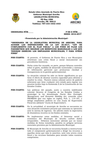 Estado Libre Asociado de Puerto Rico
Gobierno Municipal Arecibo
LEGISLATURA MUNICIPAL
PO Box 1086
Arecibo, PR 00612
Teléfono: 787-333-1032-1033
ORDENANZA NÚM._____ P DE O NÚM.____
SERIE: 2016-2017
~Presentada por la Administración Municipal~
“ORDENANZA DE LA LEGISLATURA MUNICIPAL DE ARECIBO, PARA
ACOGER LAS DISPOSICIONES DE LA LEY 26-2017, “LEY DE
CUMPLIMIENTO CON EL PLAN FISCAL” A LOS FINES DE FIJAR LOS
PARÁMETROS QUE REGIRÁN LOS BENEFICIOS MARGINALES A LOS QUE
TENDRÁN DERECHO LOS EMPLEADOS MUNICIPALES; Y PARA OTROS
FINES”
POR CUANTO: Al presente, el Gobierno de Puerto Rico y sus Municipios
atraviesan una crisis fiscal y social monumental sin
precedentes históricos.
POR CUANTO: Dicha crisis fue causada, en parte, porque faltaron controles
sobre el gasto, medidas de desarrollo sustentable y sistemas
de información gerencial que promuevan claridad y
transparencia en la gestión gubernamental.
POR CUANTO: La situación colonial ha sido un factor significativo ya que
tiene el efecto de diezmar nuestra capacidad para afrontar y
resolver la crisis. Nuestro status colonial carece de poderes
soberanos que tiene cualquier otro estado para regular sus
asuntos locales bajo la Enmienda X de la Constitución de los
Estados Unidos.
POR CUANTO: Las políticas del pasado, junto a nuestra indefensión
colonial, llevaron al Congreso de los Estados Unidos a
promulgar la ley denominada Puerto Rico Oversight,
Management, and Economic Stability Act, conocida como
PROMESA (por sus siglas en inglés), Pub. L. 114-187, y
delegó amplísimos poderes en una Junta de Supervisión
Fiscal (en adelante “Junta de Supervisión”).
POR CUANTO: En la actualidad, el municipio de Arecibo se encuentra en
una situación económica precaria que amenaza su operación
ante la merma de ingresos. En adición existe la expectativa
de dramáticos recortes en los fondos estatales.
POR CUANTO: No implementar estas medidas, el bienestar social y
económico del Municipio de Arecibo sufrirá daños
irreparables. Debemos mencionar además que no tomar
medidas de forma inmediata, pondría en peligros servicios
esenciales provistos por la Administración Municipal.
POR CUANTO: El Municipio de Arecibo se encuentra forzado a reestructurar
todo el componente gubernamental y dirigir los recursos a
aquellas áreas que más lo ameriten, ante esta severa crisis
fiscal y los recursos limitados para atender todos nuestros
compromiso.
 