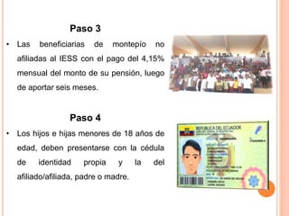 Paso 3
• Las beneficiarias de montepío no
afiliadas al IESS con el pago del 4,15%
mensual del monto de su pensión, luego
de aportar seis meses.
Paso 4
• Los hijos e hijas menores de 18 años de
edad, deben presentarse con la cédula
de identidad propia y la del
afiliado/afiliada, padre o madre.
 