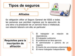 Requisitos para la
inscripción de
afiliación
Tipos de seguros
Afiliados
Es obligación afiliar al Seguro General del IESS a todas
las personas que perciben ingresos por la ejecución de
una obra o la prestación de un servicio físico o intelectual,
con relación laboral o sin ella; en particular:
1. El trabajador en relación de
dependencia;
2. El trabajador autónomo
3. El profesional en libre ejercicio
4. El administrador o patrono de un
negocio
5. El dueño de una empresa unipersonal
6. El menor trabajador independiente
 