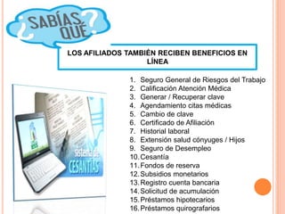 LOS AFILIADOS TAMBIÉN RECIBEN BENEFICIOS EN
LÍNEA
1. Seguro General de Riesgos del Trabajo
2. Calificación Atención Médica
3. Generar / Recuperar clave
4. Agendamiento citas médicas
5. Cambio de clave
6. Certificado de Afiliación
7. Historial laboral
8. Extensión salud cónyuges / Hijos
9. Seguro de Desempleo
10.Cesantía
11.Fondos de reserva
12.Subsidios monetarios
13.Registro cuenta bancaria
14.Solicitud de acumulación
15.Préstamos hipotecarios
16.Préstamos quirografarios
 
