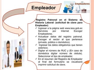 Empleador
Registro Patronal en el Sistema de
Historia Laboral: (solicitud de clave para
Empleador)
 Ingresar a la página web www.iess.gob.ec
Servicios por Internet Escoger
Empleadores.
 Actualizar datos del registro patronal.
Escoger el sector al que pertenece
(privado, público o doméstico).
 Ingresar los datos obligatorios que tienen
asterisco.
 Digitar el número de RUC y (En caso de
doméstica digitar número de cédula).
Seleccionar el tipo de empleador.
 En el resumen del Registro de Empleador
al final del formulario se visualizará
imprimir solicitud de clave.
 
