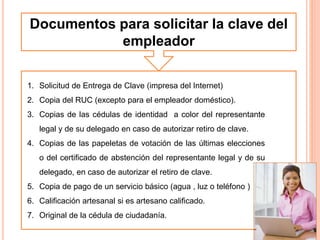 Documentos para solicitar la clave del
empleador
1. Solicitud de Entrega de Clave (impresa del Internet)
2. Copia del RUC (excepto para el empleador doméstico).
3. Copias de las cédulas de identidad a color del representante
legal y de su delegado en caso de autorizar retiro de clave.
4. Copias de las papeletas de votación de las últimas elecciones
o del certificado de abstención del representante legal y de su
delegado, en caso de autorizar el retiro de clave.
5. Copia de pago de un servicio básico (agua , luz o teléfono )
6. Calificación artesanal si es artesano calificado.
7. Original de la cédula de ciudadanía.
 