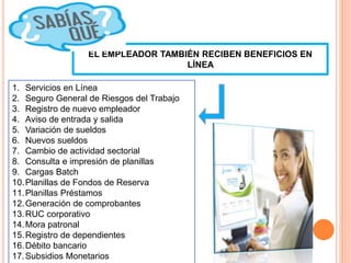EL EMPLEADOR TAMBIÉN RECIBEN BENEFICIOS EN
LÍNEA
1. Servicios en Línea
2. Seguro General de Riesgos del Trabajo
3. Registro de nuevo empleador
4. Aviso de entrada y salida
5. Variación de sueldos
6. Nuevos sueldos
7. Cambio de actividad sectorial
8. Consulta e impresión de planillas
9. Cargas Batch
10.Planillas de Fondos de Reserva
11.Planillas Préstamos
12.Generación de comprobantes
13.RUC corporativo
14.Mora patronal
15.Registro de dependientes
16.Débito bancario
17.Subsidios Monetarios
 