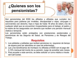 ¿Quienes son los
pensionistas?
Son pensionistas del IESS los afiliados y afiliadas que cumplen los
requisitos para jubilarse por invalidez, discapacidad o vejez; cónyuges o
convivientes con derecho, hijos e hijas de hasta 18 años de edad y los de
cualquier edad que se encuentren incapacitados para el trabajo; el padre y
la madre de los asegurados con derecho que reciben una pensión mensual
vitalicia o temporal.
Los pensionistas están protegidos con prestaciones asistenciales y
económicas de los Seguros de Salud, de Pensiones y de Riesgos del
Trabajo.
Requisitos
1. Los jubilados y jubiladas que reciben pensiones no requieren de tiempo
de espera para ser atendidos en caso de enfermedad.
2. Las y los beneficiarios de montepío no afiliadas al IESS con el pago del
4,15% mensual del monto de su pensión, luego de acreditar seis meses.
3. Para acceder a este servicio, se debe solicitar un turno médico a través
del Call Center.
 