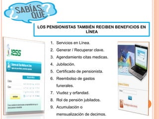 LOS PENSIONISTAS TAMBIÉN RECIBEN BENEFICIOS EN
LÍNEA
1. Servicios en Línea.
2. Generar / Recuperar clave.
3. Agendamiento citas medicas.
4. Jubilación.
5. Certificado de pensionista.
6. Reembolso de gastos
funerales.
7. Viudez y orfandad.
8. Rol de pensión jubilados.
9. Acumulación o
mensualización de decimos.
 