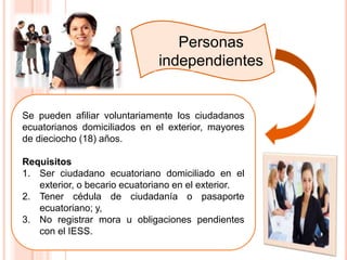 Personas
independientes
Se pueden afiliar voluntariamente los ciudadanos
ecuatorianos domiciliados en el exterior, mayores
de dieciocho (18) años.
Requisitos
1. Ser ciudadano ecuatoriano domiciliado en el
exterior, o becario ecuatoriano en el exterior.
2. Tener cédula de ciudadanía o pasaporte
ecuatoriano; y,
3. No registrar mora u obligaciones pendientes
con el IESS.
 