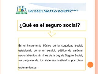 ¿Qué es el seguro social?
Es el instrumento básico de la seguridad social,
establecido como un servicio público de carácter
nacional en los términos de la Ley de Seguro Social,
sin perjuicio de los sistemas instituidos por otros
ordenamientos.
 