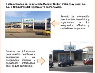 Servicio de información
para tramites, beneficios y
sugerencias a los
asegurados, afiliados y
ciudadanos interesados
en el seguro campesino.
Servicio de información
para tramites, beneficios y
sugerencias a los
asegurados, afiliados y
ciudadanos en general
Están ubicados en la autopista Manabí, Guillen Vélez (Bay pass) km
4.7, a 100 metros del registro civil en Portoviejo.
 