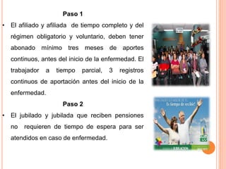 Paso 1
• El afiliado y afiliada de tiempo completo y del
régimen obligatorio y voluntario, deben tener
abonado mínimo tres meses de aportes
continuos, antes del inicio de la enfermedad. El
trabajador a tiempo parcial, 3 registros
continuos de aportación antes del inicio de la
enfermedad.
Paso 2
• El jubilado y jubilada que reciben pensiones
no requieren de tiempo de espera para ser
atendidos en caso de enfermedad.
 