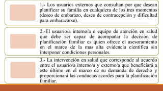 1.- Los usuarios externos que consultan por que desean
planificar su familia en cualquiera de los tres momentos
(deseo de embarazo, deseo de contracepción y dificultad
para embarazarse).
2.-El usuario/a interno/a o equipo de atención en salud
que debe ser capaz de acompañar la decisión de
planificación familiar es quien ofrece el asesoramiento
en el marco de la mas alta evidencia científica sin
interponer condiciones personales.
3.- La intervención en salud que corresponde al acuerdo
entre el usuario/a interno/a y externo/a que beneficiará a
este último en el marco de su demanda de derecho y
proporcionará las conductas acordes para la planificación
familiar.
 