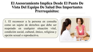 El Asesoramiento Implica Desde El Punto De
Vista Del Equipo De Salud Dos Importantes
Prerrequisitos:
1. El reconocer a la persona en consulta
como un sujeto de derechos que debe ser
respetado en cualquier situación vital,
condición social, cultural, étnico, religiosa y
opción sexual o reproductiva.
 