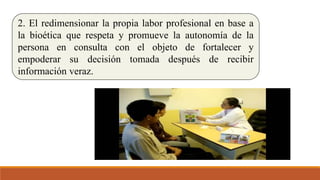 2. El redimensionar la propia labor profesional en base a
la bioética que respeta y promueve la autonomía de la
persona en consulta con el objeto de fortalecer y
empoderar su decisión tomada después de recibir
información veraz.
 