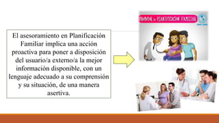 El asesoramiento en Planificación
Familiar implica una acción
proactiva para poner a disposición
del usuario/a externo/a la mejor
información disponible, con un
lenguaje adecuado a su comprensión
y su situación, de una manera
asertiva.
 