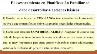 1) Brindar un ambiente de CONFIANZA interactuando con la usuaria/o,
motive a que se manifiesten sobre sus propias necesidades e inquietudes.
El asesoramiento en Planificación Familiar se
debe desarrollar 4 acciones básicas:
2) Garantizar absoluta CONFIDENCIALIDAD: Asegurar al usuario que
nada de lo que se trate durante la asesoría se discutirá con otras personas,
esto es muy importante para para grupos vulnerables como adolescentes,
víctimas de violencia de género e intrafamiliar, entre otros.
 