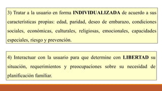 3) Tratar a la usuario en forma INDIVIDUALIZADA de acuerdo a sus
características propias: edad, paridad, deseo de embarazo, condiciones
sociales, económicas, culturales, religiosas, emocionales, capacidades
especiales, riesgo y prevención.
4) Interactuar con la usuario para que determine con LIBERTAD su
situación, requerimientos y preocupaciones sobre su necesidad de
planificación familiar.
 
