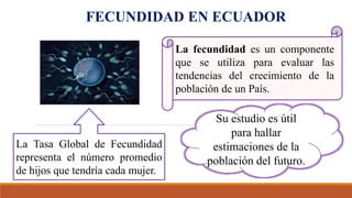 FECUNDIDAD EN ECUADOR
Su estudio es útil
para hallar
estimaciones de la
población del futuro.
La Tasa Global de Fecundidad
representa el número promedio
de hijos que tendría cada mujer.
La fecundidad es un componente
que se utiliza para evaluar las
tendencias del crecimiento de la
población de un País.
 