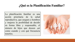 La planificación familiar es una
acción prioritaria de la salud
reproductiva, que asegura a hombres
y mujeres la posibilidad de decidir
en forma libre y responsable, el
número de hijos que deseen ,así
como cuando y con qué frecuencia
tenerlos.
 