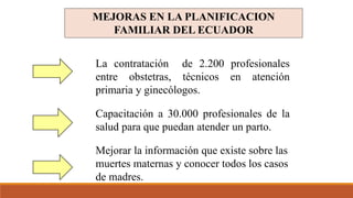 MEJORAS EN LA PLANIFICACION
FAMILIAR DEL ECUADOR
La contratación de 2.200 profesionales
entre obstetras, técnicos en atención
primaria y ginecólogos.
Capacitación a 30.000 profesionales de la
salud para que puedan atender un parto.
Mejorar la información que existe sobre las
muertes maternas y conocer todos los casos
de madres.
 