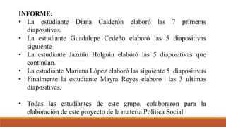 INFORME:
• La estudiante Diana Calderón elaboró las 7 primeras
diapositivas.
• La estudiante Guadalupe Cedeño elaboró las 5 diapositivas
siguiente
• La estudiante Jazmín Holguín elaboró las 5 diapositivas que
continúan.
• La estudiante Mariana López elaboró las siguiente 5 diapositivas
• Finalmente la estudiante Mayra Reyes elaboró las 3 ultimas
diapositivas.
• Todas las estudiantes de este grupo, colaboraron para la
elaboración de este proyecto de la materia Política Social.
 