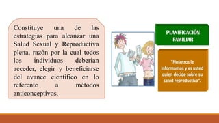 Constituye una de las
estrategias para alcanzar una
Salud Sexual y Reproductiva
plena, razón por la cual todos
los individuos deberían
acceder, elegir y beneficiarse
del avance científico en lo
referente a métodos
anticonceptivos.
 