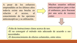 A pesar de los esfuerzos
emprendidos en los últimos años
todavía existe una brecha en
relación al acceso, al
conocimiento de las opciones
anticonceptivas y su utilización.
Muchos usuarios utilizan
anticonceptivos para evitar
el embarazo, pero fracasan
por una serie de razones
como:
-Falta de instrucciones claras acerca de uso.
-El no conseguir el método más adecuado de acuerdo a sus
necesidades.
-El desconocimiento de efectos colaterales, entre otros.
 