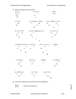 Introducción A La Programación                                        Esp. Sistemas Y Computación

   2) Evaluar las siguientes expresiones:
      2*3+5                          5+6/2+3                                      25 Div 7
                                            3                                       3.57
       6                               8
         11                               11

      3 + 6 * 14                    (8 + 3) * (40 – (7 * 4))       7 * 10 – 15 Mod 3 * 4 + 9
           84                         11             28              70              12
        87                                       12                     55              21
                                           132                                  13

      8+7*3+4*6                   (7 * (10 – 5) Mod 3) * 4 + 9             2^3+5*3^2
          21  24                          5                                 8      9
       29                            45                                         45
           53                           0                                    53
                                               0
                                                    9

      5 * (75 / 15) + 4 * (4 – 1) + 2 * (7 + 4)        4*7+2^3/4-5                  5 Mod 5
             5               3             11                 8                        1
         25             12           22                 28
                 37                                             2
                          59                               30
                                                                  28



        5 + (3 * 8) + 1            6 /3 * 8 / 2          25 Mod 7                  3 + 4 *(8 + 2)
               24                    2     4                 4                              10
           29                           8                                                40
                30                                                                    43



      (3 +2) * (8 + 2)                 8/2*3/6                 (2 + 3) ^ 3 + 3
          5       10                    4   2                      5
             50                           8                           125
                                                                            128

   3) Convertir las siguientes expresiones en forma algorítmica:
                                                                                                           1




                    = ((M+N) / P) / ((Q-R) / 5)
                                                                                                           Página




Center Of Help                       Instituto Técnico Industrial                                   2010
 